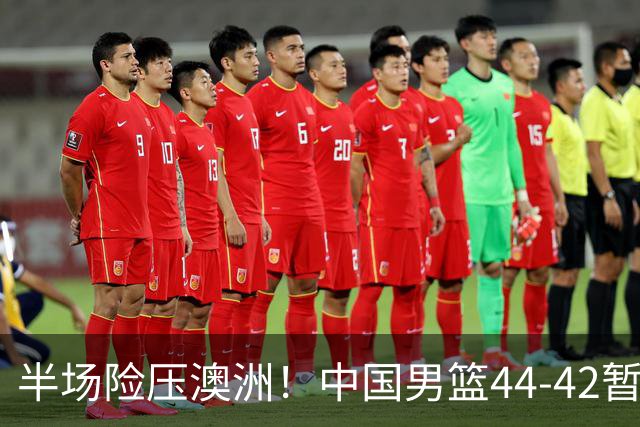 半场险压澳洲！中国男篮44-42暂时领先，王俊杰7分4板2助撑起锋线